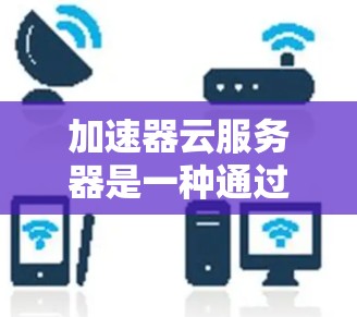 加速器云服务器是一种通过云端管理来处理网页流量的解决方案，适合需要自动化加速网页流量的用户。以下是关于加速器云服务器的详细分析