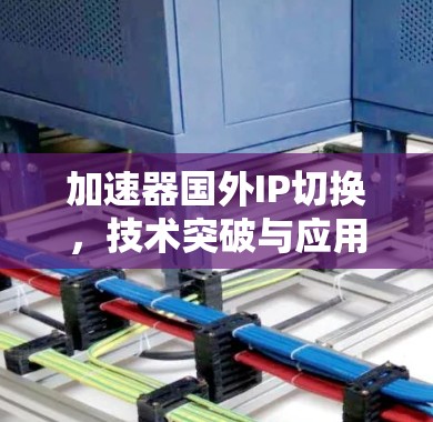 加速器国外IP切换，技术突破与应用场景解析