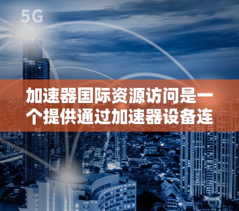 加速器国际资源访问是一个提供通过加速器设备连接外部资源的平台，广泛应用于学术研究、云计算服务和商业项目中。以下是该平台的主要特点和功能