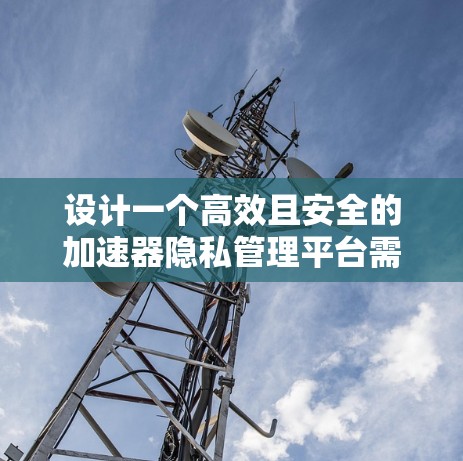设计一个高效且安全的加速器隐私管理平台需要综合考虑功能、安全性、用户体验和合规性等多个方面。以下是构建该平台的关键步骤和考虑因素