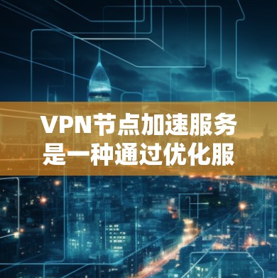 VPN节点加速服务是一种通过优化服务器选择和路由策略来提升VPN连接速度和稳定性的技术，以下是其关键点和总结