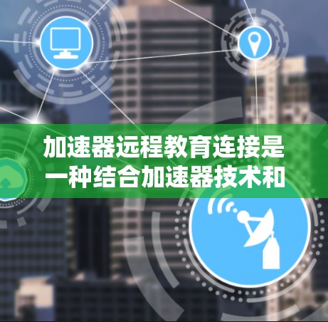 加速器远程教育连接是一种结合加速器技术和远程教育的创新应用，旨在通过加速器技术提升远程教育的效率和效果。以下是关于加速器远程教育连接的一些关键点和可能的实现方式