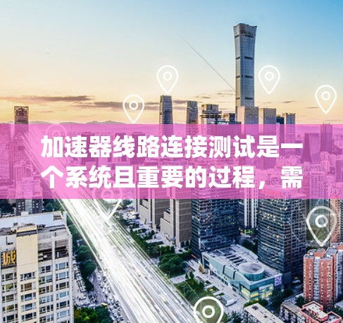 加速器线路连接测试是一个系统且重要的过程，需要仔细规划和执行。以下是对这一测试过程的总结和建议