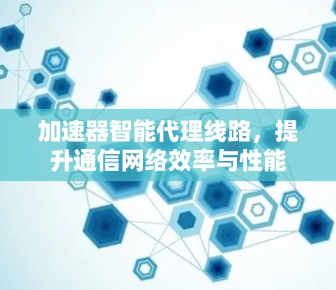 加速器智能代理线路，提升通信网络效率与性能
