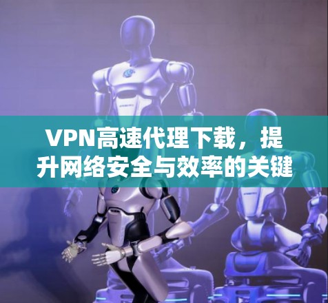 VPN高速代理下载，提升网络安全与效率的关键