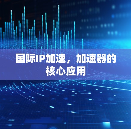 国际IP加速，加速器的核心应用