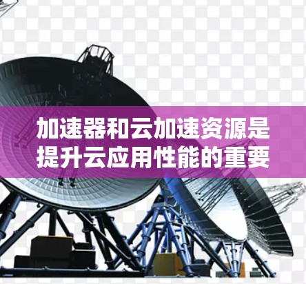 加速器和云加速资源是提升云应用性能的重要工具，通过合理选择和配置，可以有效提升应用的速度和稳定性。以下是对加速器和云加速资源的详细总结