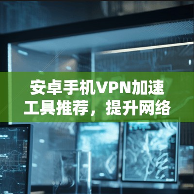 安卓手机VPN加速工具推荐，提升网络效率与隐私保护