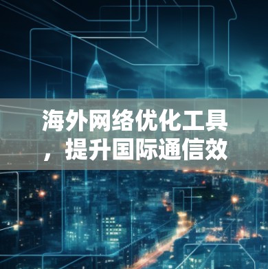 海外网络优化工具，提升国际通信效率与成本效益