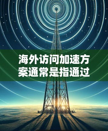 海外访问加速方案通常是指通过各种技术手段来加快访问国外网站或资源的速度，解决网络访问速度缓慢、域名解析慢、内容受限等问题。以下是一些常见的海外访问加速方案和方法