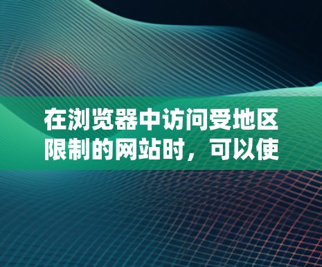 在浏览器中访问受地区限制的网站时，可以使用以下工具和方法来绕过限制