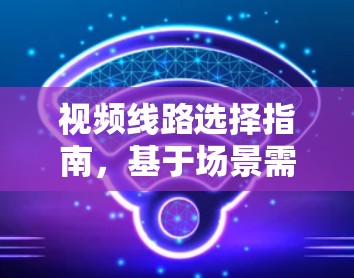视频线路选择指南，基于场景需求的优化方案