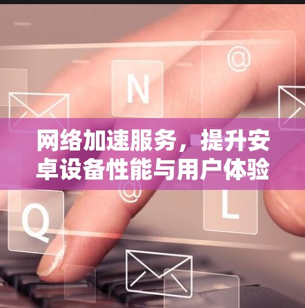 网络加速服务，提升安卓设备性能与用户体验