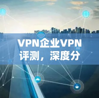 VPN企业VPN评测,深度分析行业领先产品